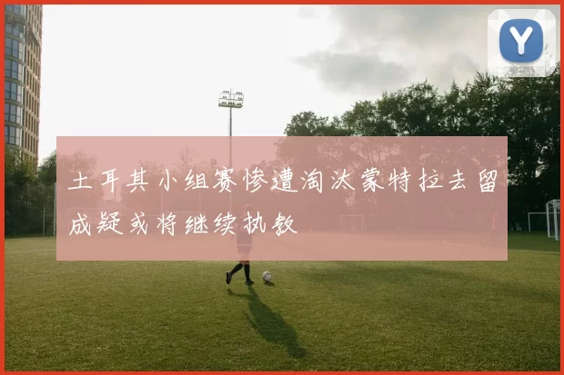 土耳其小组赛惨遭淘汰蒙特拉去留成疑或将继续执教