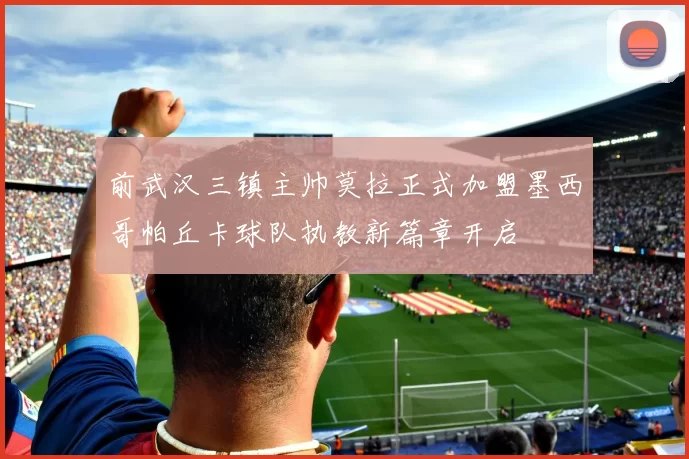 前武汉三镇主帅莫拉正式加盟墨西哥帕丘卡球队执教新篇章开启