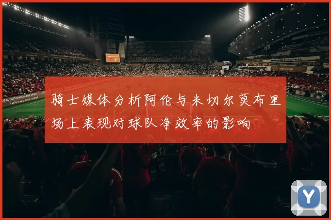 骑士媒体分析阿伦与米切尔莫布里场上表现对球队净效率的影响