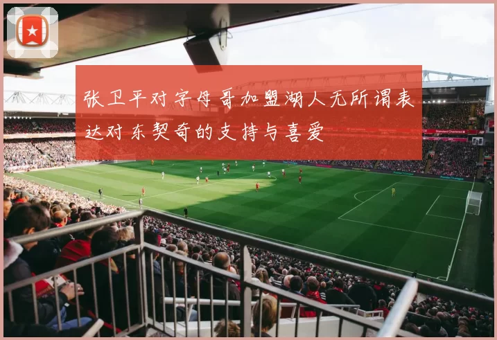 张卫平对字母哥加盟湖人无所谓表达对东契奇的支持与喜爱