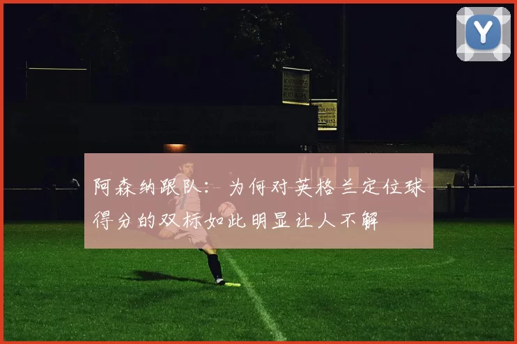 阿森纳跟队：为何对英格兰定位球得分的双标如此明显让人不解